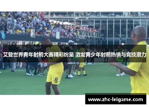 艾登世界青年射箭大赛精彩纷呈 激发青少年射箭热情与竞技潜力