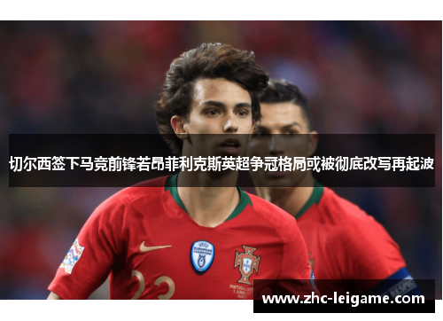 切尔西签下马竞前锋若昂菲利克斯英超争冠格局或被彻底改写再起波