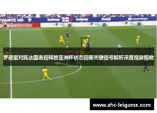 罗德里对阵法国表现释放亚洲杯状态回暖关键信号解析深度观察前瞻 罗德里对阵法国表现释放亚洲杯状态回暖关键信号解析深度观察前瞻