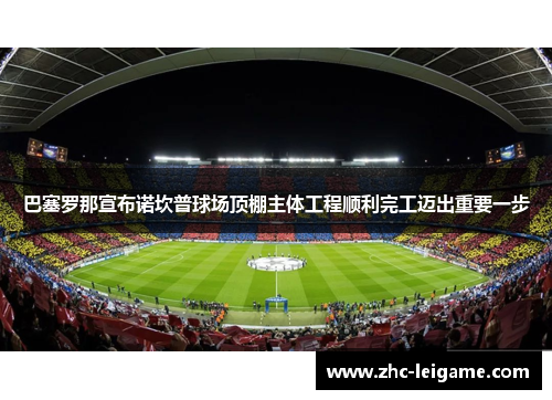 巴塞罗那宣布诺坎普球场顶棚主体工程顺利完工迈出重要一步 巴塞罗那宣布诺坎普球场顶棚主体工程顺利完工迈出重要一步